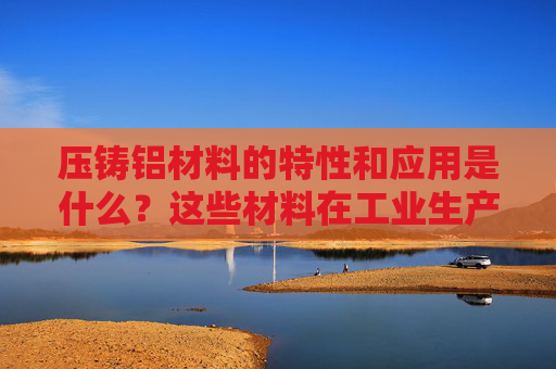 压铸铝材料的特性和应用是什么？这些材料在工业生产中有哪些优势？