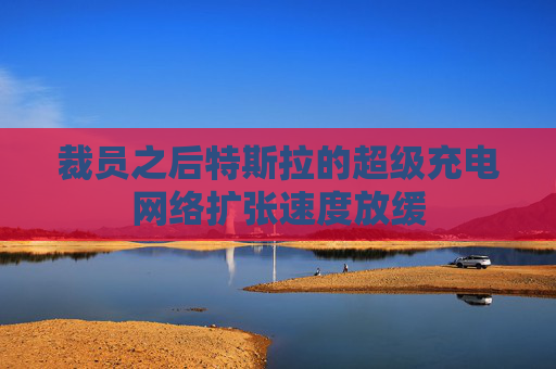 裁员之后特斯拉的超级充电网络扩张速度放缓