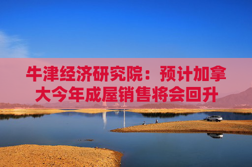 牛津经济研究院：预计加拿大今年成屋销售将会回升