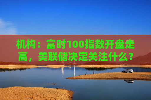 机构：富时100指数开盘走高，美联储决定关注什么？
