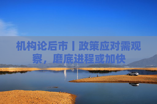 机构论后市丨政策应对需观察，磨底进程或加快