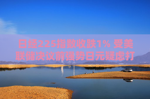 日经225指数收跌1% 受美联储决议前强势日元疑虑打击