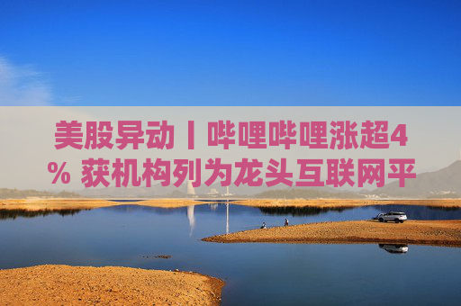 美股异动丨哔哩哔哩涨超4% 获机构列为龙头互联网平台首选之一