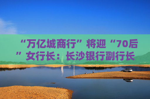 “万亿城商行”将迎“70后”女行长：长沙银行副行长张曼获聘新任行长