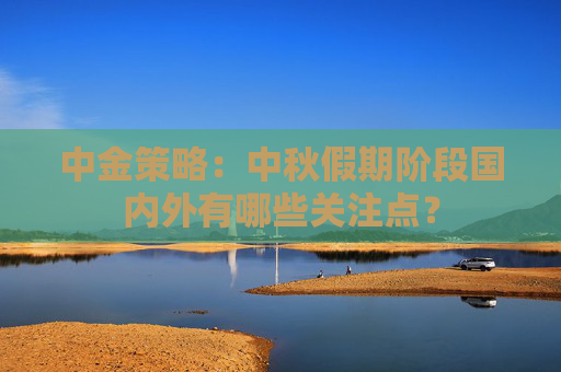 中金策略：中秋假期阶段国内外有哪些关注点？