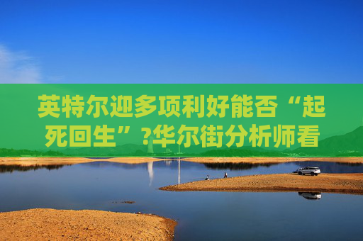 英特尔迎多项利好能否“起死回生”?华尔街分析师看法不一