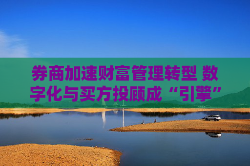 券商加速财富管理转型 数字化与买方投顾成“引擎”