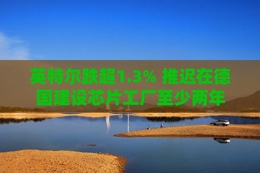 英特尔跌超1.3% 推迟在德国建设芯片工厂至少两年