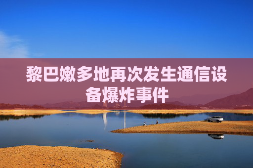 黎巴嫩多地再次发生通信设备爆炸事件