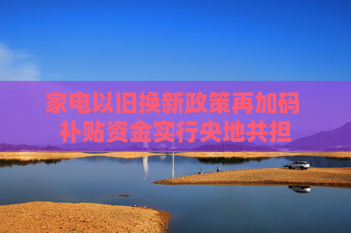 家电以旧换新政策再加码 补贴资金实行央地共担