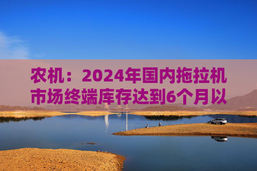 农机：2024年国内拖拉机市场终端库存达到6个月以上，以往为3~5个月