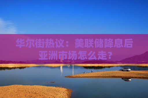 华尔街热议：美联储降息后 亚洲市场怎么走？