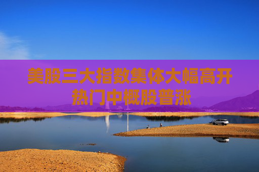 美股三大指数集体大幅高开 热门中概股普涨