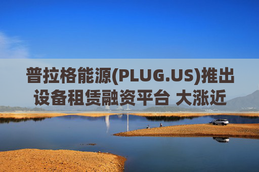 普拉格能源(PLUG.US)推出设备租赁融资平台 大涨近6%