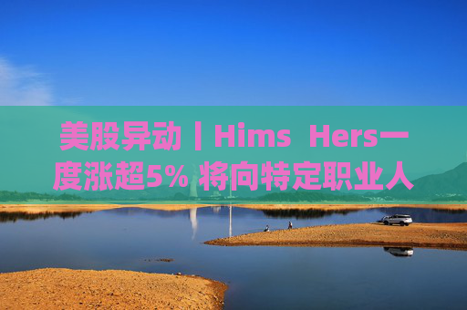 美股异动丨Hims  Hers一度涨超5% 将向特定职业人群提供低价的复合版本Wegovy