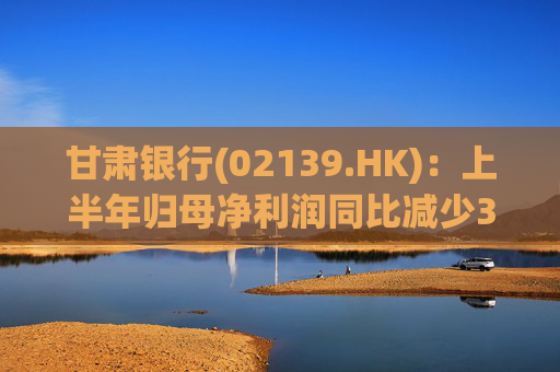 甘肃银行(02139.HK)：上半年归母净利润同比减少3.3%至3.94亿元