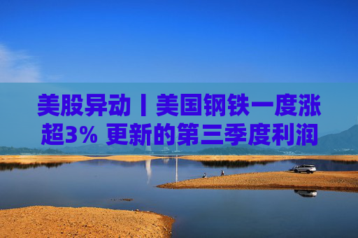 美股异动丨美国钢铁一度涨超3% 更新的第三季度利润指引超预期