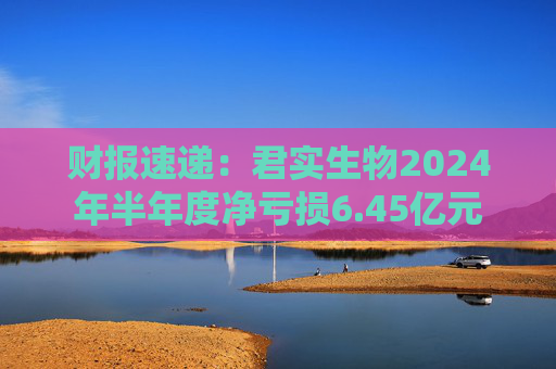 财报速递：君实生物2024年半年度净亏损6.45亿元