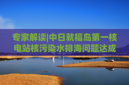 专家解读|中日就福岛第一核电站核污染水排海问题达成共识，有哪些重点