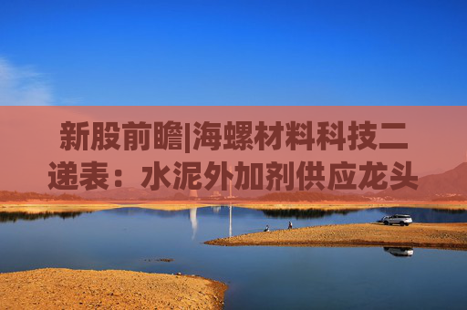 新股前瞻|海螺材料科技二递表：水泥外加剂供应龙头 难逃“寄生”模式困境
