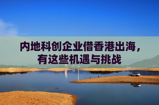 内地科创企业借香港出海，有这些机遇与挑战