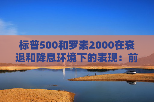 标普500和罗素2000在衰退和降息环境下的表现：前者略好些