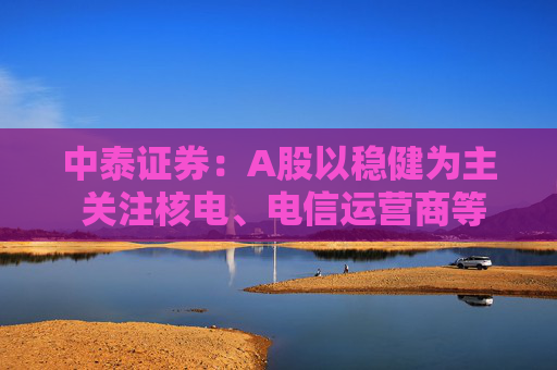 中泰证券：A股以稳健为主 关注核电、电信运营商等公共事业方面机会