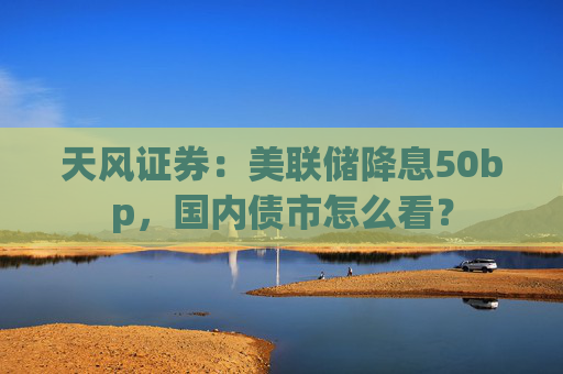 天风证券：美联储降息50bp，国内债市怎么看？