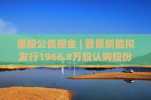 港股公告掘金 | 晋景新能拟发行1966.8万股认购股份 净筹约8250万港元