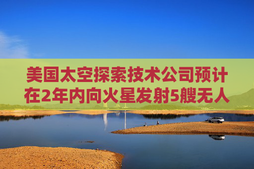美国太空探索技术公司预计在2年内向火星发射5艘无人飞船