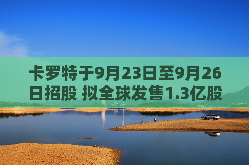 卡罗特于9月23日至9月26日招股 拟全球发售1.3亿股