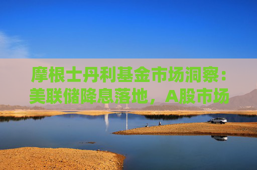 摩根士丹利基金市场洞察：美联储降息落地，A股市场亦受积极影响