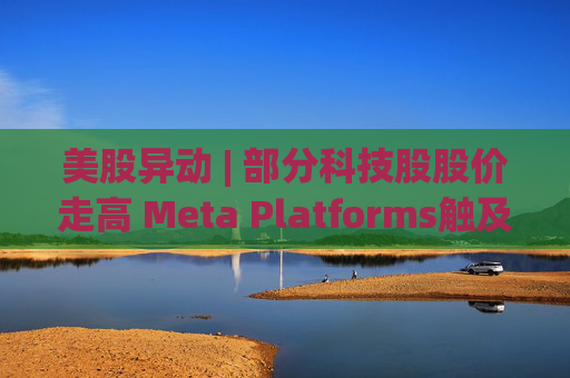 美股异动 | 部分科技股股价走高 Meta Platforms触及历史新高