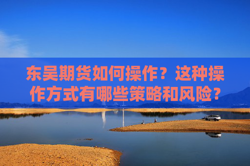 东吴期货如何操作？这种操作方式有哪些策略和风险？