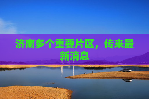 济南多个重要片区，传来最新消息