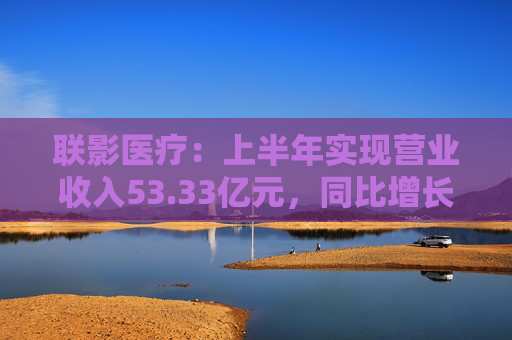 联影医疗：上半年实现营业收入53.33亿元，同比增长1.18%