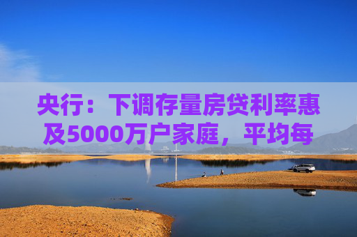 央行：下调存量房贷利率惠及5000万户家庭，平均每年减少利息支出1500亿左右