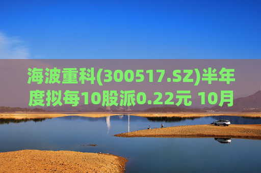 海波重科(300517.SZ)半年度拟每10股派0.22元 10月10日除权除息