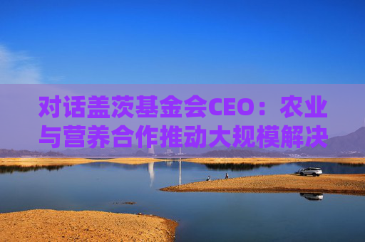 对话盖茨基金会CEO：农业与营养合作推动大规模解决全球营养不良问题