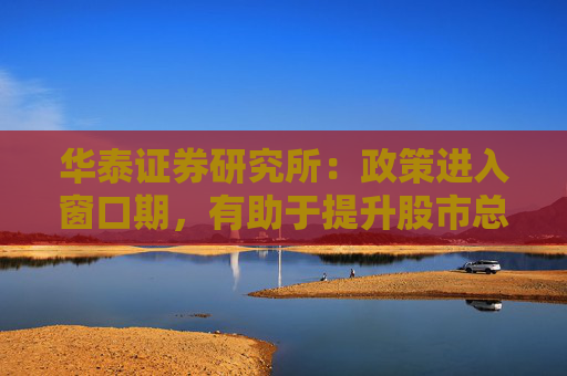 华泰证券研究所：政策进入窗口期，有助于提升股市总体的风险偏好