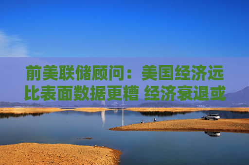 前美联储顾问：美国经济远比表面数据更糟 经济衰退或已来临