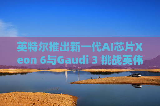 英特尔推出新一代AI芯片Xeon 6与Gaudi 3 挑战英伟达霸主地位