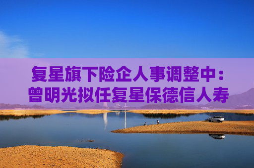 复星旗下险企人事调整中：曾明光拟任复星保德信人寿董事长 彭玉龙拟任复星联合健康董事长
