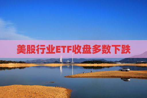 美股行业ETF收盘多数下跌