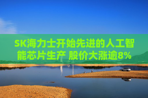SK海力士开始先进的人工智能芯片生产 股价大涨逾8%