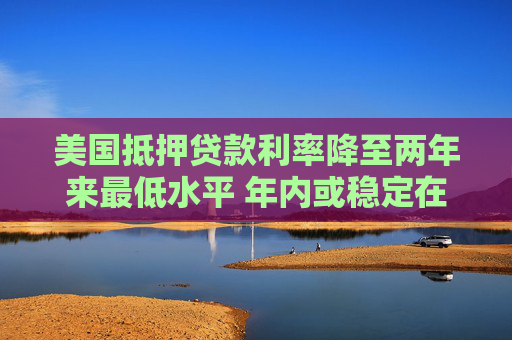 美国抵押贷款利率降至两年来最低水平 年内或稳定在6%-6.2%