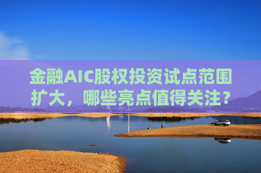 金融AIC股权投资试点范围扩大，哪些亮点值得关注？