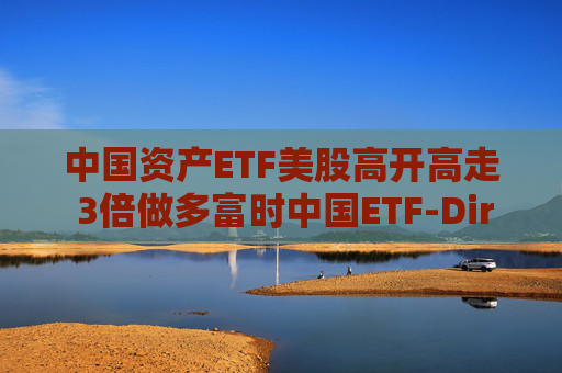 中国资产ETF美股高开高走 3倍做多富时中国ETF-Direxion涨25%