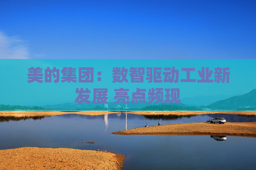 美的集团：数智驱动工业新发展 亮点频现