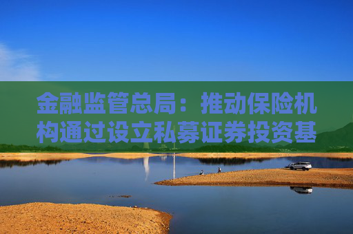 金融监管总局：推动保险机构通过设立私募证券投资基金开展长期股票投资试点 后续将扩大试点范围